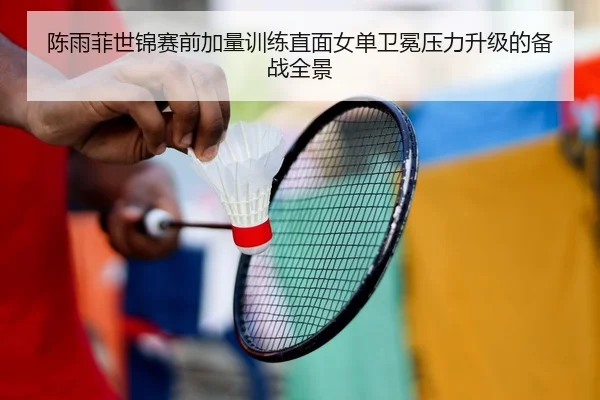 陈雨菲世锦赛前加量训练直面女单卫冕压力升级的备战全景