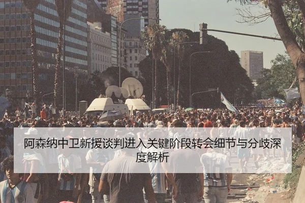 阿森纳中卫新援谈判进入关键阶段转会细节与分歧深度解析