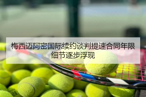 梅西迈阿密国际续约谈判提速合同年限细节逐步浮现